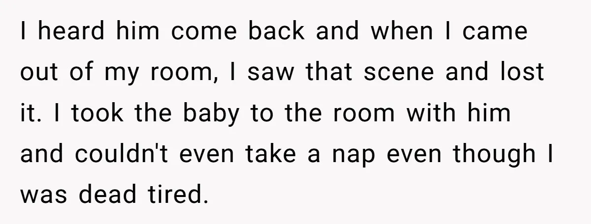 I heard him come back and when I came out of my room, I saw that scene and lost it. I took the baby to the room with him and...