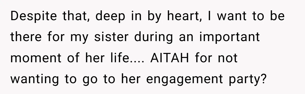 Despite that, deep in by heart, I want to be there for my sister during an important moment of her life.... AITAH for not wanting to go to her engagement...