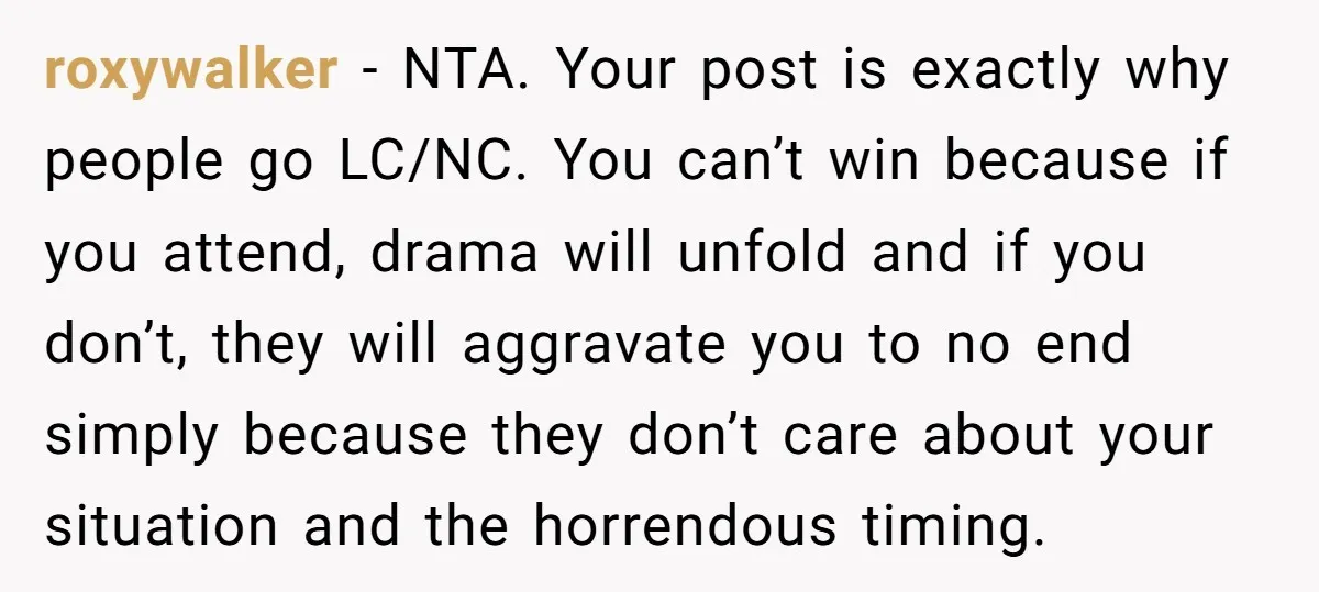roxywalker − NTA. Your post is exactly why people go LC/NC. You can’t win because if you attend, drama will unfold and if you don’t, they will aggravate you to...