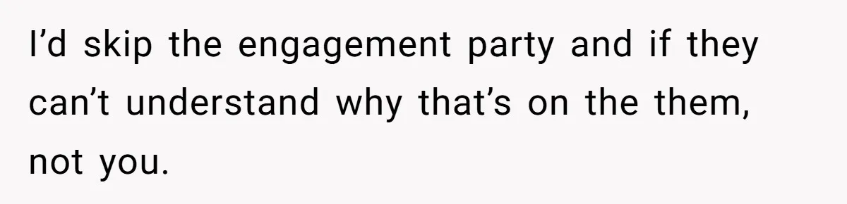 I’d skip the engagement party and if they can’t understand why that’s on the them, not you.