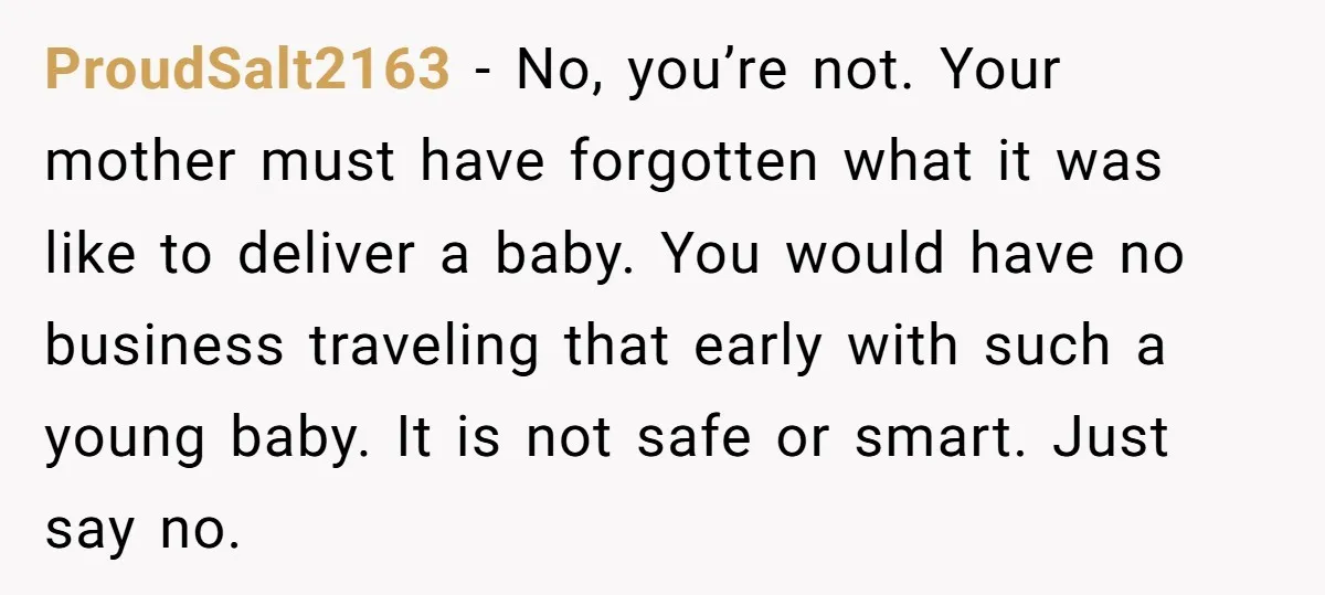 ProudSalt2163 − No, you’re not. Your mother must have forgotten what it was like to deliver a baby. You would have no business traveling that early with such a young...