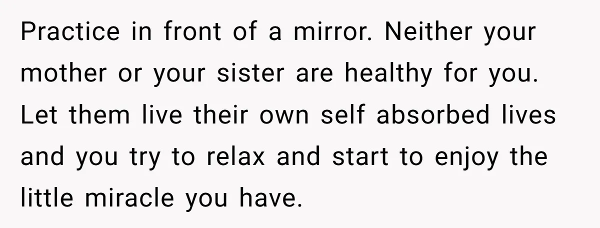 Practice in front of a mirror. Neither your mother or your sister are healthy for you. Let them live their own self absorbed lives and you try to relax and...