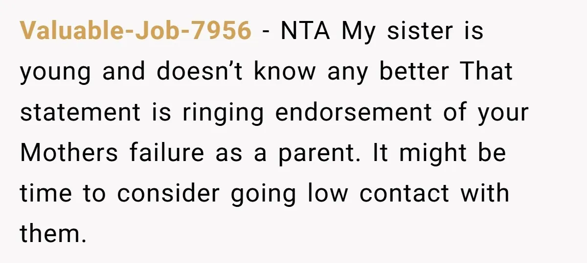 Valuable-Job-7956 − NTA My sister is young and doesn’t know any better That statement is ringing endorsement of your Mothers failure as a parent. It might be time to consider...