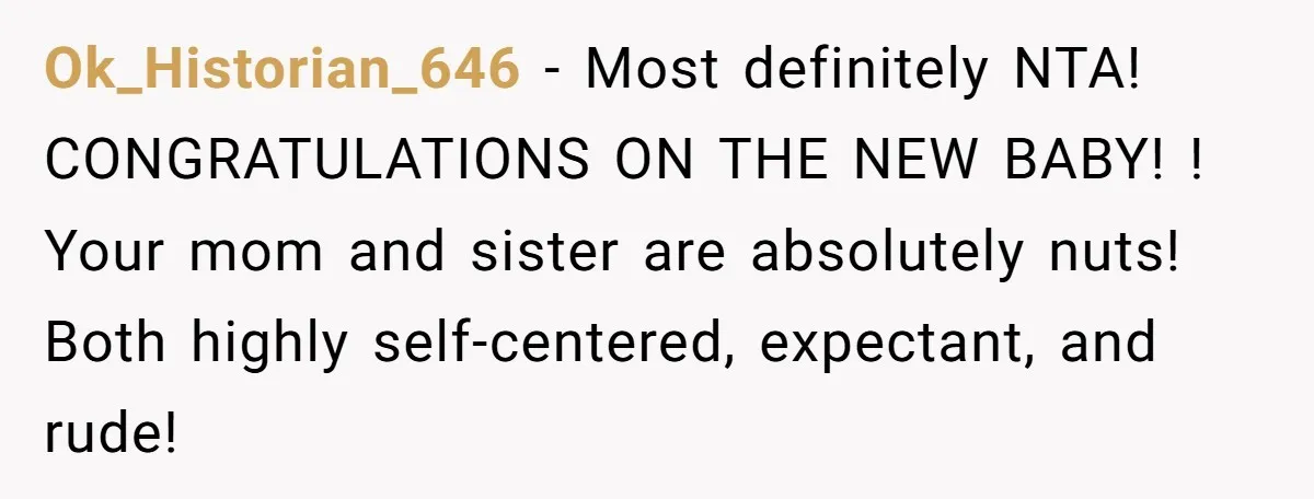 Ok_Historian_646 − Most definitely NTA! CONGRATULATIONS ON THE NEW BABY! ! Your mom and sister are absolutely nuts! Both highly self-centered, expectant, and rude!