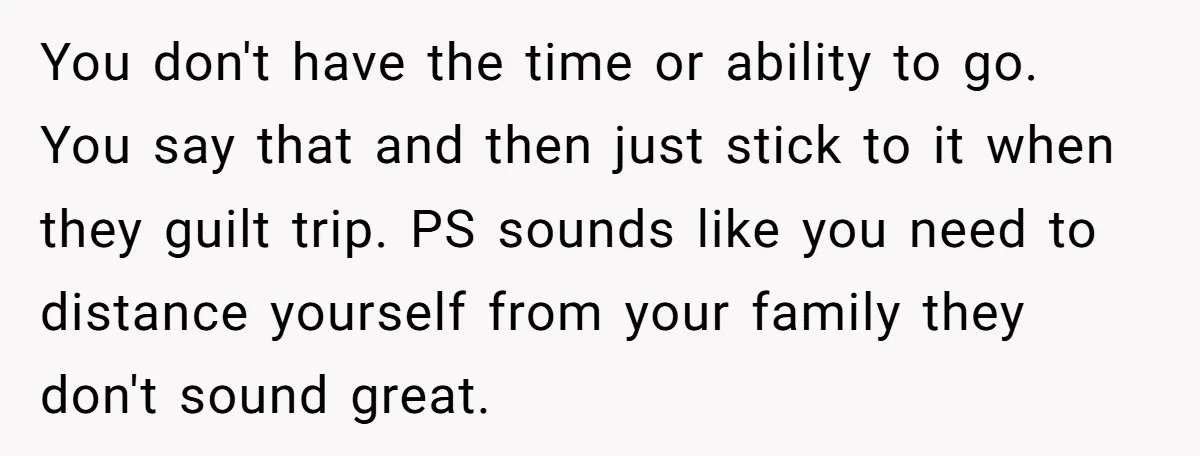 You don't have the time or ability to go. You say that and then just stick to it when they guilt trip. PS sounds like you need to distance yourself...