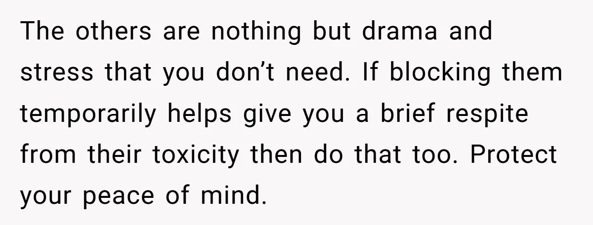 The others are nothing but drama and stress that you don’t need. If blocking them temporarily helps give you a brief respite from their toxicity then do that too. Protect...
