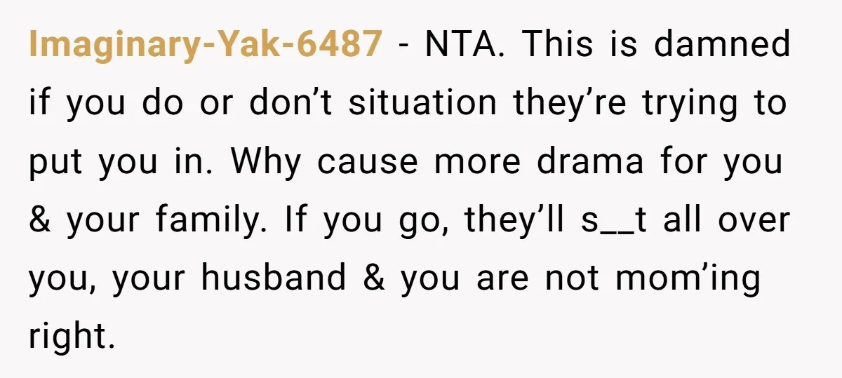 Imaginary-Yak-6487 − NTA. This is damned if you do or don’t situation they’re trying to put you in. Why cause more drama for you & your family. If you go,...