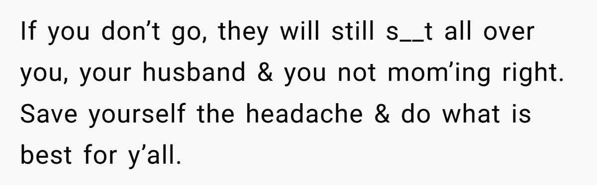 If you don’t go, they will still s__t all over you, your husband & you not mom’ing right. Save yourself the headache & do what is best for y’all.