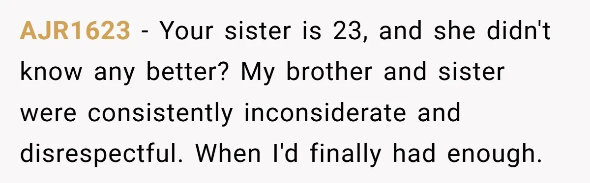 AJR1623 − Your sister is 23, and she didn't know any better? My brother and sister were consistently inconsiderate and disrespectful. When I'd finally had enough.