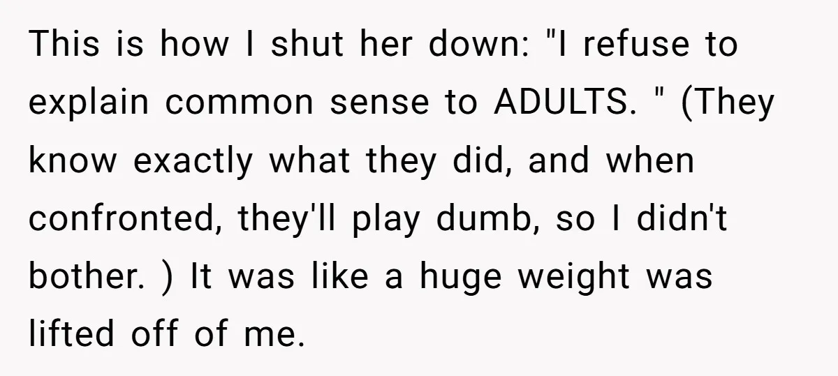 This is how I shut her down: "I refuse to explain common sense to ADULTS. " (They know exactly what they did, and when confronted, they'll play dumb, so I...