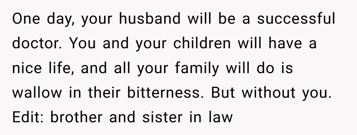 One day, your husband will be a successful doctor. You and your children will have a nice life, and all your family will do is wallow in their bitterness. But...