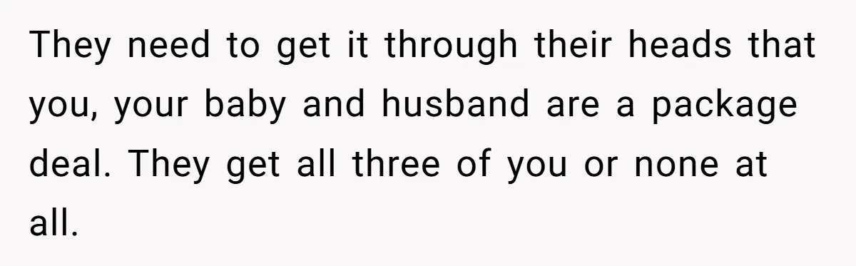 They need to get it through their heads that you, your baby and husband are a package deal. They get all three of you or none at all.