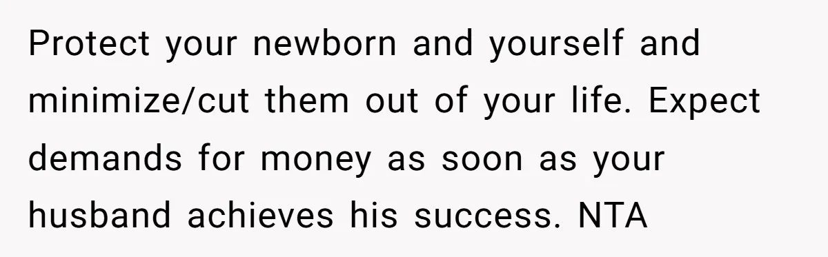 Protect your newborn and yourself and minimize/cut them out of your life. Expect demands for money as soon as your husband achieves his success. NTA