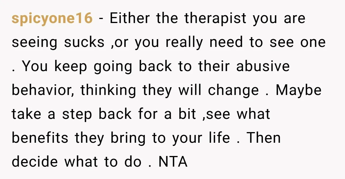 spicyone16 − Either the therapist you are seeing sucks ,or you really need to see one . You keep going back to their abusive behavior, thinking they will change ....