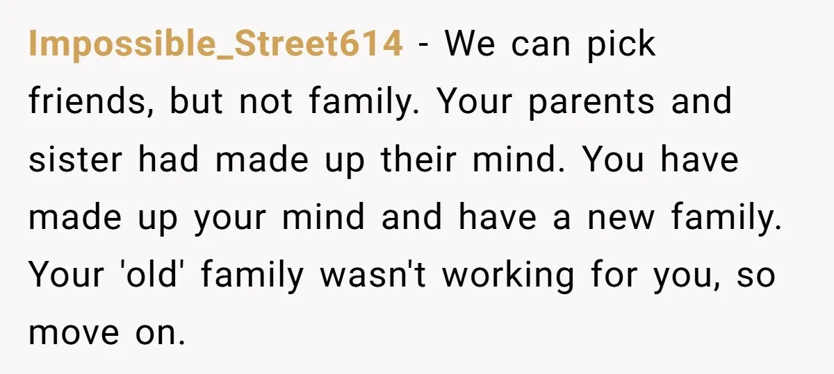 Impossible_Street614 − We can pick friends, but not family. Your parents and sister had made up their mind. You have made up your mind and have a new family. Your...