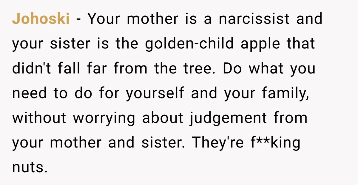 Johoski − Your mother is a narcissist and your sister is the golden-child apple that didn't fall far from the tree. Do what you need to do for yourself and...