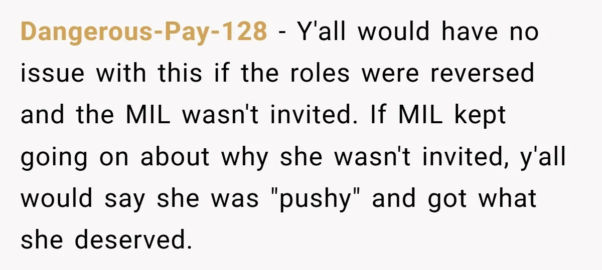 Dangerous-Pay-128 - Y'all would have no issue with this if the roles were reversed and the MIL wasn't invited. If MIL kept going on about why she wasn't invited, y'all...