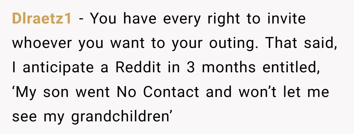 Dlraetz1 - You have every right to invite whoever you want to your outing. That said, I anticipate a Reddit in 3 months entitled, ‘My son went No Contact and...