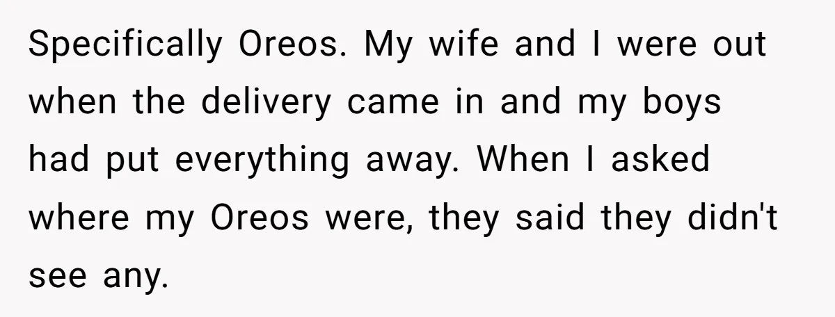 Specifically Oreos. My wife and I were out when the delivery came in and my boys had put everything away. When I asked where my Oreos were, they said they...