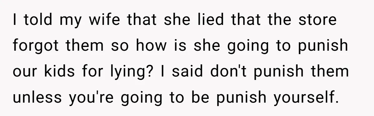 I told my wife that she lied that the store forgot them so how is she going to punish our kids for lying? I said don't punish them unless you're...