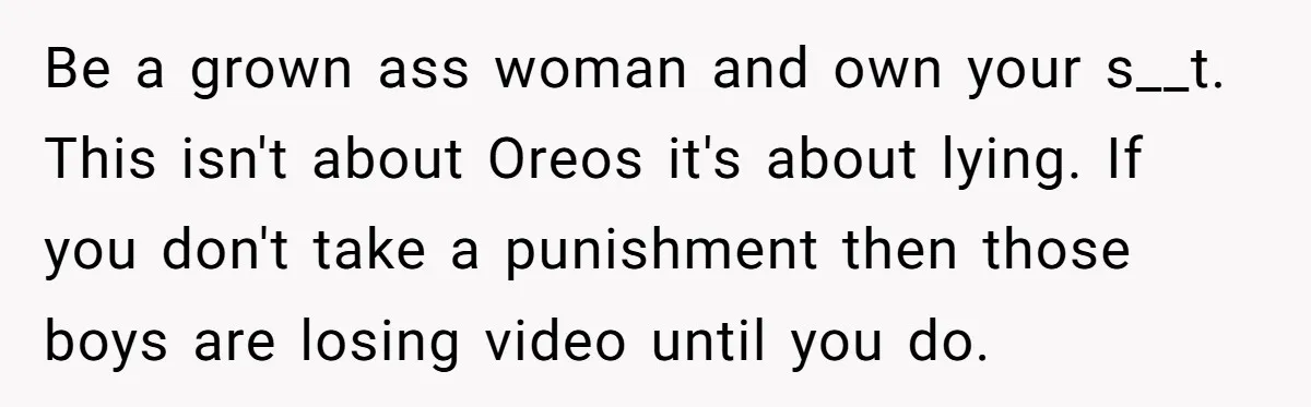 Be a grown ass woman and own your s__t. This isn't about Oreos it's about lying. If you don't take a punishment then those boys are losing video until you...