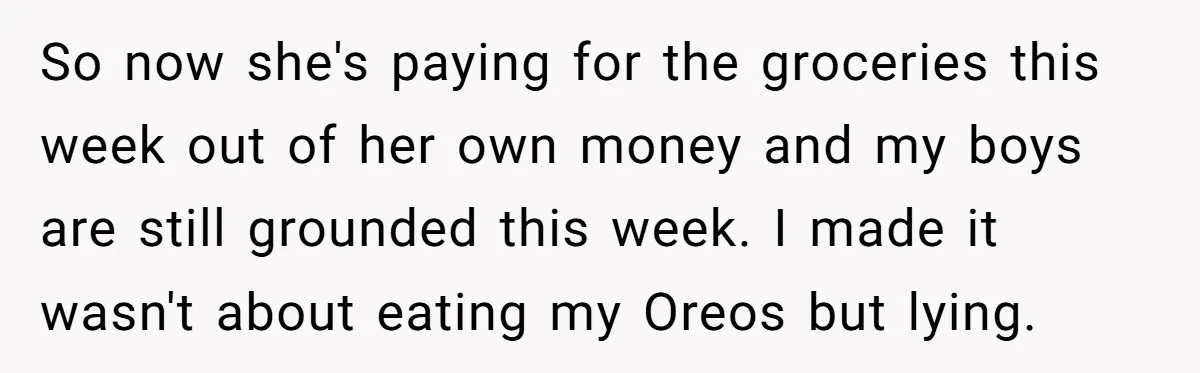 So now she's paying for the groceries this week out of her own money and my boys are still grounded this week. I made it wasn't about eating my Oreos...