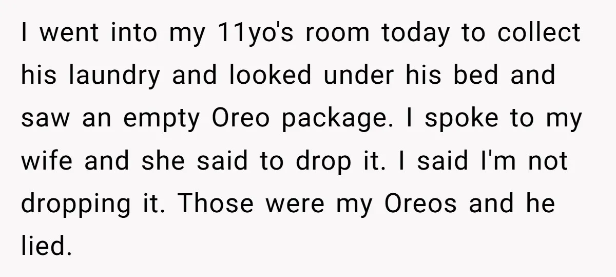 I went into my 11yo's room today to collect his laundry and looked under his bed and saw an empty Oreo package. I spoke to my wife and she said...
