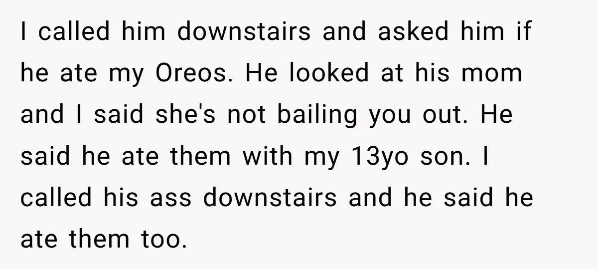 I called him downstairs and asked him if he ate my Oreos. He looked at his mom and I said she's not bailing you out. He said he ate them...