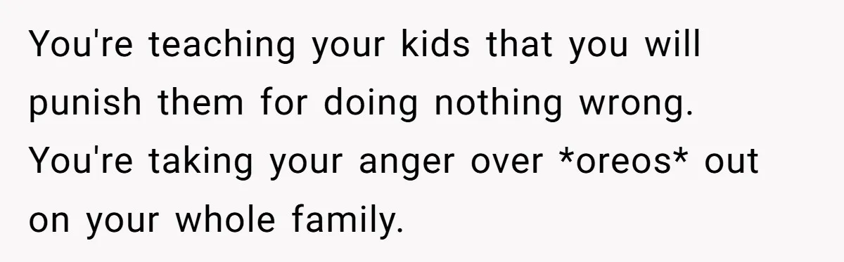 You're teaching your kids that you will punish them for doing nothing wrong. You're taking your anger over *oreos* out on your whole family.