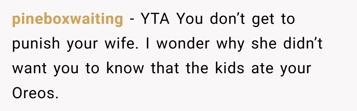pineboxwaiting − YTA You don’t get to punish your wife. I wonder why she didn’t want you to know that the kids ate your Oreos.