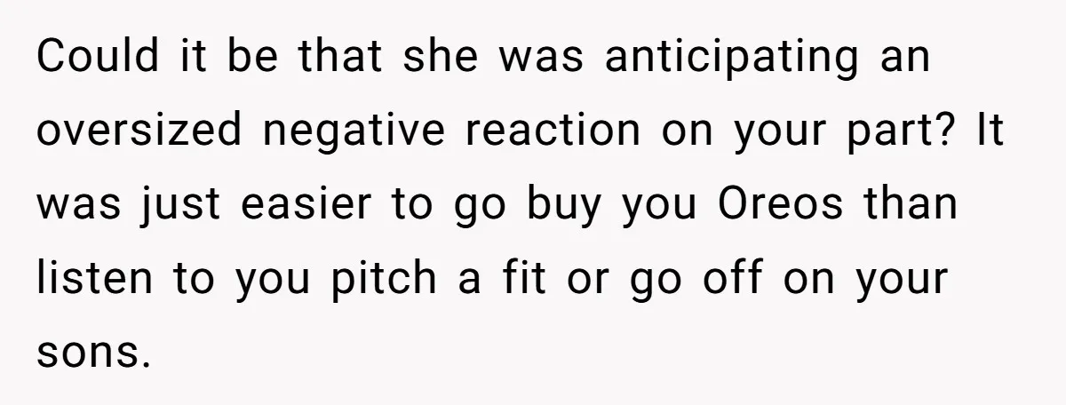Could it be that she was anticipating an oversized negative reaction on your part? It was just easier to go buy you Oreos than listen to you pitch a fit...