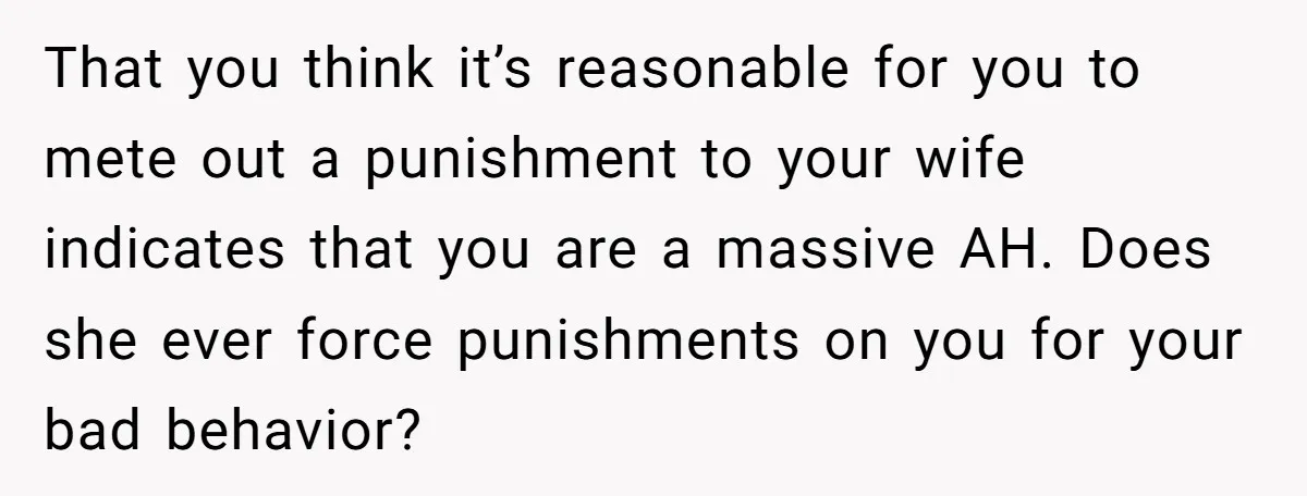 That you think it’s reasonable for you to mete out a punishment to your wife indicates that you are a massive AH. Does she ever force punishments on you for...