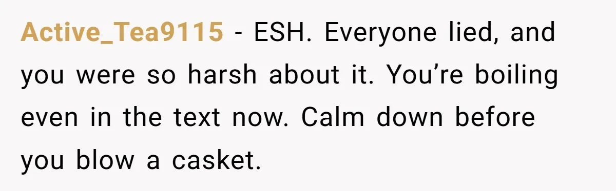 Active_Tea9115 − ESH. Everyone lied, and you were so harsh about it. You’re boiling even in the text now. Calm down before you blow a casket.