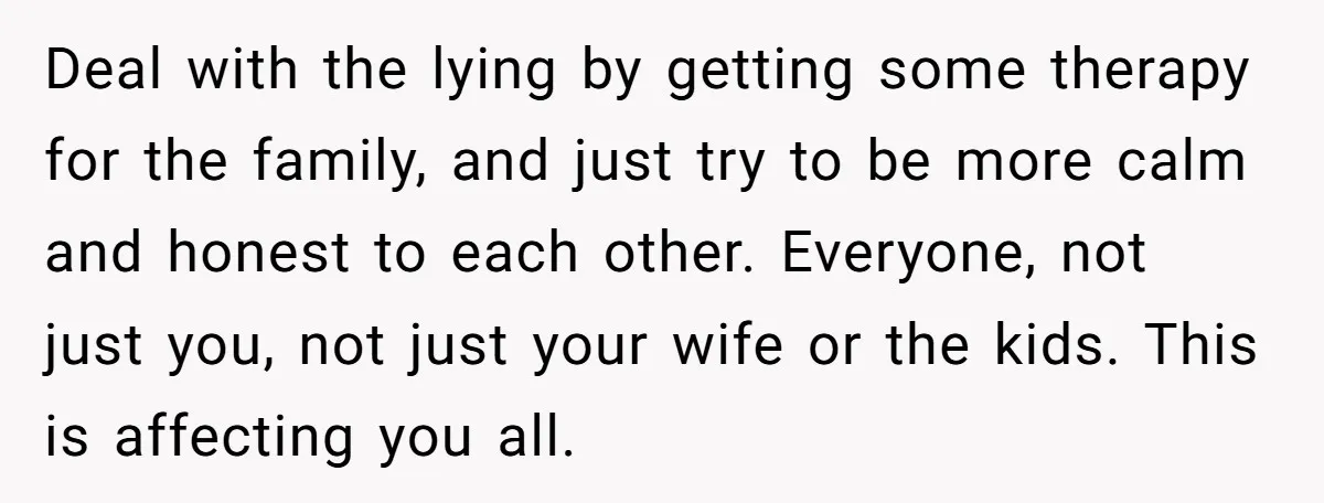 Deal with the lying by getting some therapy for the family, and just try to be more calm and honest to each other. Everyone, not just you, not just your...