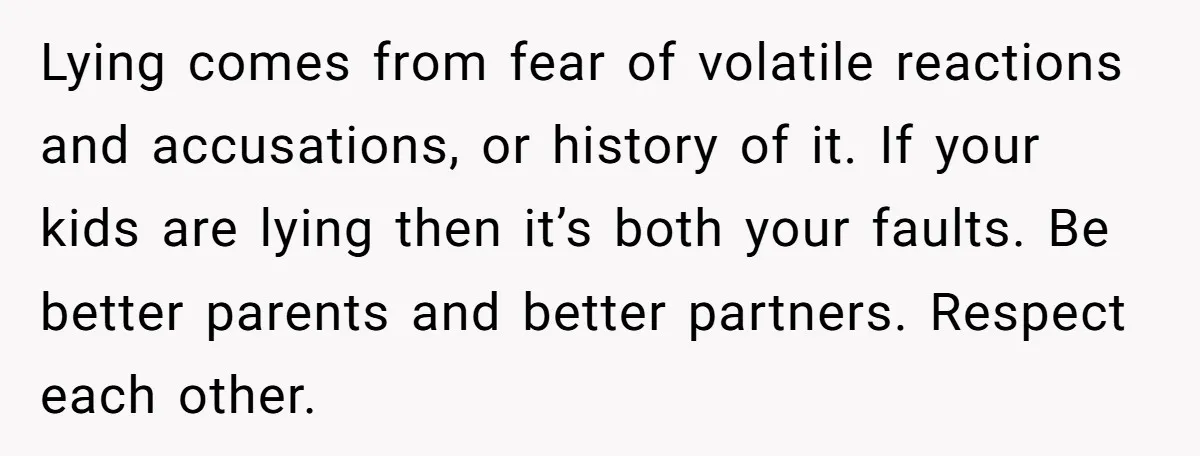 Lying comes from fear of volatile reactions and accusations, or history of it. If your kids are lying then it’s both your faults. Be better parents and better partners. Respect...