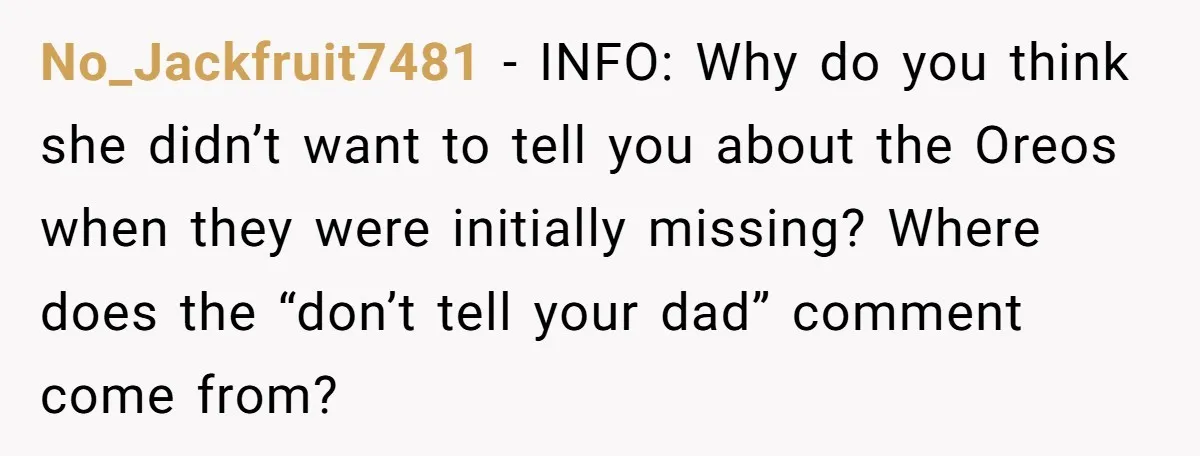 No_Jackfruit7481 − INFO: Why do you think she didn’t want to tell you about the Oreos when they were initially missing? Where does the “don’t tell your dad” comment come...