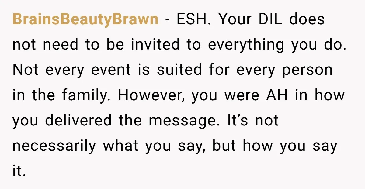 BrainsBeautyBrawn - ESH. Your DIL does not need to be invited to everything you do. Not every event is suited for every person in the family. However, you were AH...