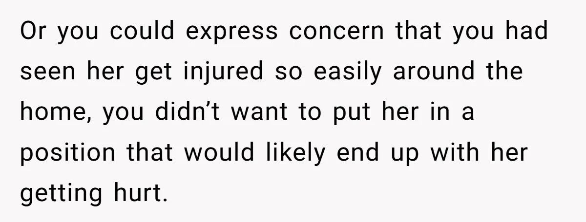 Or you could express concern that you had seen her get injured so easily around the home, you didn’t want to put her in a position that would likely end...