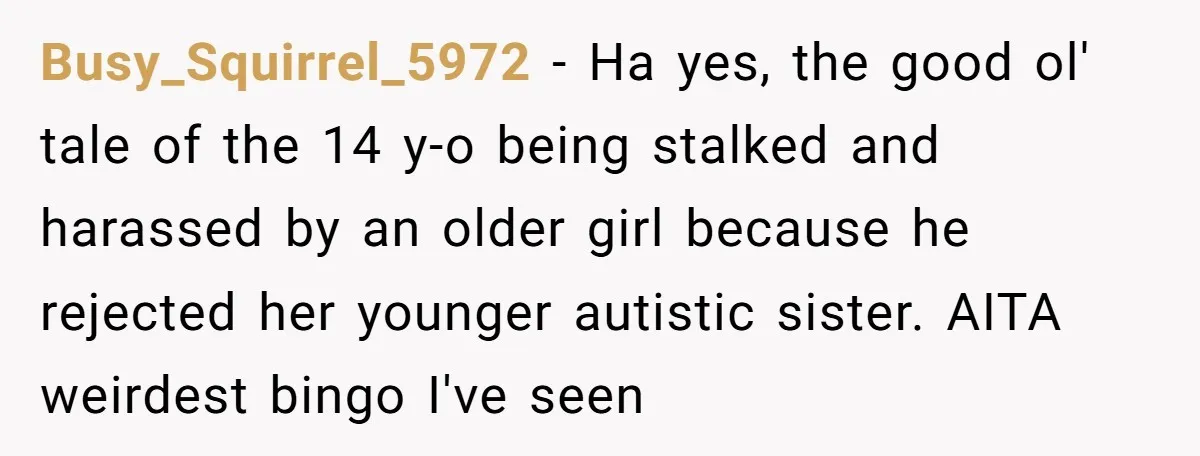 Busy_Squirrel_5972 − Ha yes, the good ol' tale of the 14 y-o being stalked and harassed by an older girl because he rejected her younger autistic sister. AITA weirdest bingo...