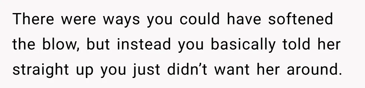 There were ways you could have softened the blow, but instead you basically told her straight up you just didn’t want her around.