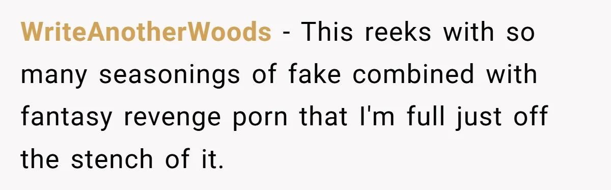 WriteAnotherWoods − This reeks with so many seasonings of fake combined with fantasy revenge porn that I'm full just off the stench of it.