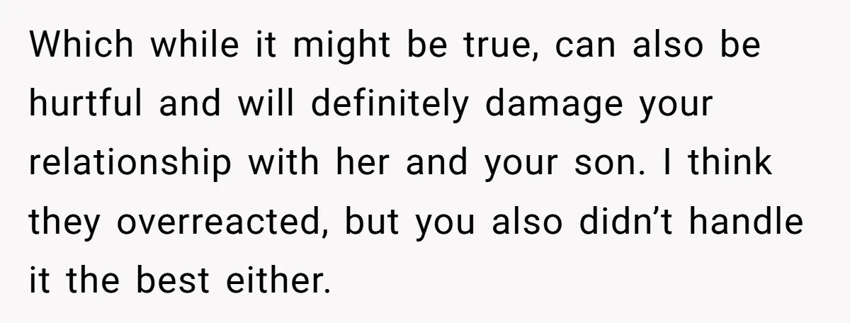 Which while it might be true, can also be hurtful and will definitely damage your relationship with her and your son. I think they overreacted, but you also didn’t handle...