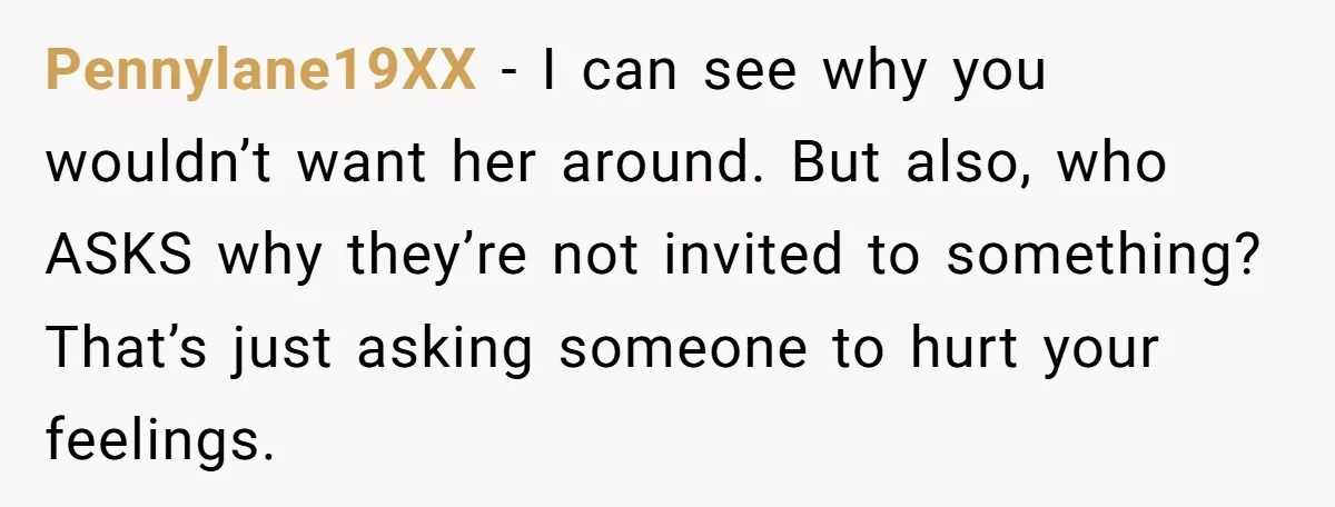 Pennylane19XX - I can see why you wouldn’t want her around. But also, who ASKS why they’re not invited to something? That’s just asking someone to hurt your feelings.