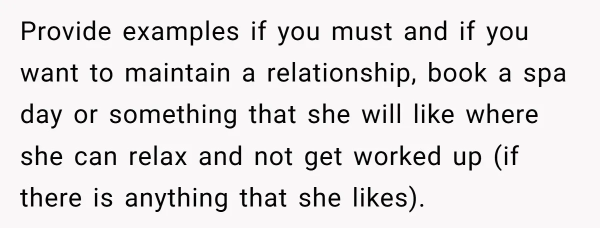Provide examples if you must and if you want to maintain a relationship, book a spa day or something that she will like where she can relax and not get...