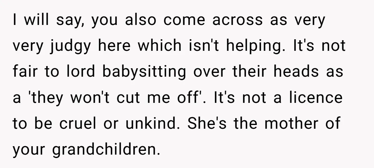 I will say, you also come across as very very judgy here which isn't helping. It's not fair to lord babysitting over their heads as a 'they won't cut me...