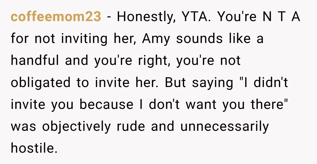 coffeemom23 - Honestly, YTA. You're N T A for not inviting her, Amy sounds like a handful and you're right, you're not obligated to invite her. But saying "I didn't...