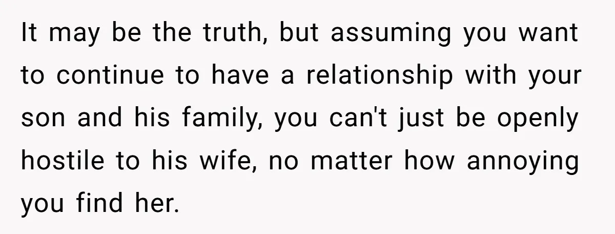 It may be the truth, but assuming you want to continue to have a relationship with your son and his family, you can't just be openly hostile to his wife,...