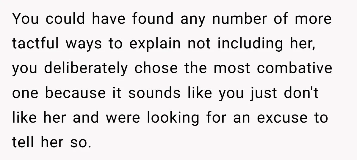 You could have found any number of more tactful ways to explain not including her, you deliberately chose the most combative one because it sounds like you just don't like...