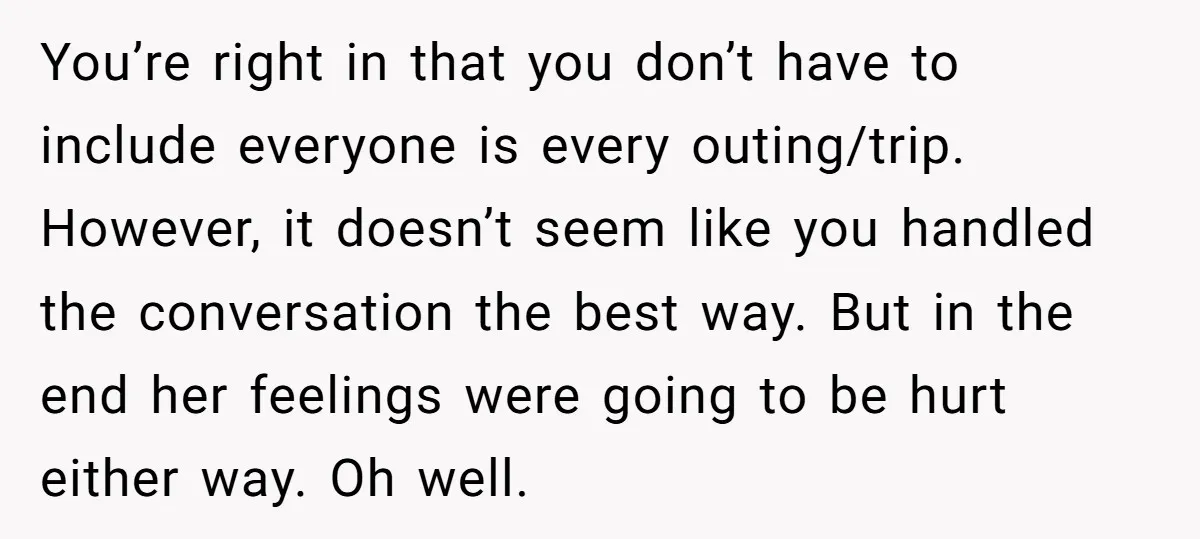 You’re right in that you don’t have to include everyone is every outing/trip. However, it doesn’t seem like you handled the conversation the best way. But in the end her...
