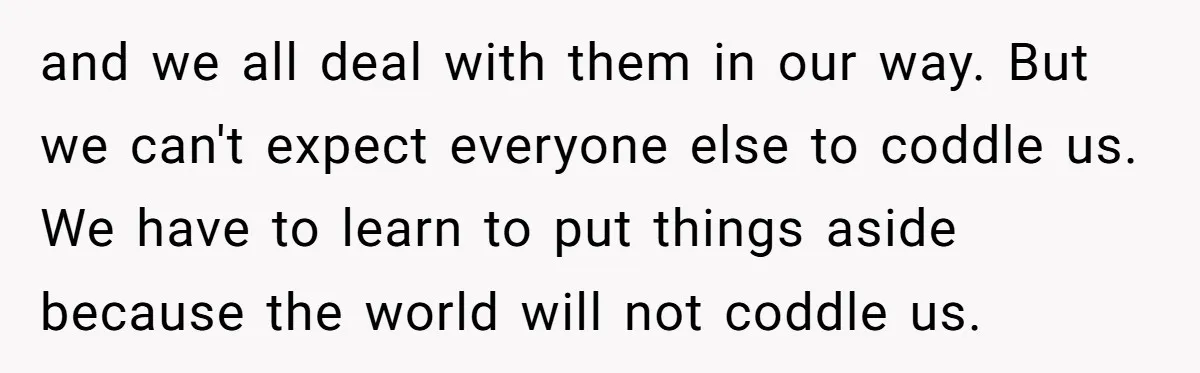 and we all deal with them in our way. But we can't expect everyone else to coddle us. We have to learn to put things aside because the world will...